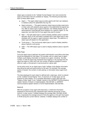 Page 1378Feature Descriptions
3-1232Issue  3   March 1996 
object typ e is entered on the “VuStats Format Display” form and controls the 
types of information that are available for display. The following list describes 
each of these object typ es.
nAgent ¾ The a gent o bject type provides agents with their own statistics, 
or statistics about the splits/skills they log into.
nAgent-extension ¾ The a gent-extension object type provides supervisors 
or other users with statistics about agents or the splits/skills...