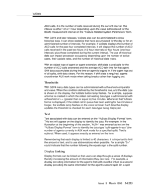 Page 1379VuS tat s
Issue  3   March 1996
3-1233
ACD calls, it is the number of calls received during the current interval. The 
interval is either 1/2 or 1 hour d e pending upon the value a dministered for the 
BCMS measurement interval on the “Feature-Related System Parameters”  form.
With G3V4 and later releases, VuStats  also  can  be  administered to show 
historical d ata. It can show statistics that have accumulated for the day or for an 
administered number of intervals. For example, if VuStats displays...