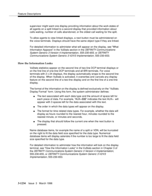 Page 1380Feature Descriptions
3-1234Issue  3   March 1996 
supervisor might want one disp lay providing information about the work states of 
all a gents on a split linked to a second display that provided information a bout 
calls waiting, numb er of calls abandoned, or the oldest call waiting for the split.
To allow a gents to view linked displays, a next b utton must be administered on 
the voice terminals. Displays should have the same object type if they are linked.
For detailed information to administer...