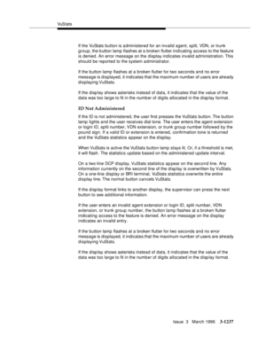 Page 1383VuS tat s
Issue  3   March 1996
3-1237
If the VuStats button is a dministered for an invalid agent, split, VDN, or trunk 
group, the button lamp flashes at a broken flutter indicating access to the feature 
is denied. An error message on the display indicates invalid administration. This 
should be reported to the system a dministrator.
If the b utton lamp flashes at a broken flutter for two seconds and no error 
message is displayed, it indicates that the maximum number of users are already 
displaying...