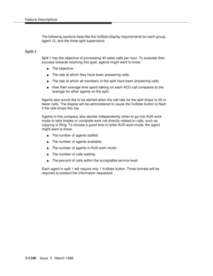 Page 1386Feature Descriptions
3-1240Issue  3   March 1996 
The following sections d esc ribe the VuStats display requirements for each group, 
agent 12, and the three sp lit supervisors.
Split 1
Split 1 has the objective of processing 40 sales calls per hour. To evaluate their 
success towards reaching this goal, agents might want to know:
nThe objective.
nThe rate at which they have b een answering calls.
nThe rate at which all members of the split have b een answering calls.
nHow their average time spent...