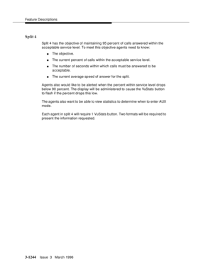 Page 1390Feature Descriptions
3-1244Issue  3   March 1996 
Split 4
Split 4 has the objective of maintaining 95 percent of calls answered within the 
acceptable service level. To meet this o bjective agents need to know: 
nThe objective.
nThe current percent of calls within the acceptable service level.
nThe number of seconds within which calls must be answered to be 
acceptable.
nThe current average sp eed of answer for the split.
Agents also would like to be alerted when the percent within service level drops...