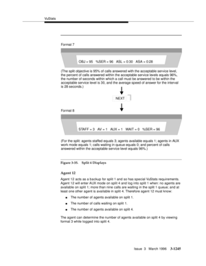 Page 1391VuS tat s
Issue  3   March 1996
3-1245
Figure 3-35. Split 4 Displays
Agent 12
Agent 12 acts as a backup for split 1 and so has special VuStats requirements. 
Agent 12 will enter AUX mode on split 4 and log into split 1 when: no agents are 
available on split 1; more than nine calls are waiting in the split 1 q ueue; and at 
least one other agent is available in split 4. Therefore agent 12 must know:
nThe number of agents available on split 1.
nThe number of calls waiting on split 1.
nThe number of agents...