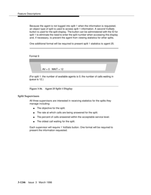 Page 1392Feature Descriptions
3-1246Issue  3   March 1996 
Because the agent is not logged into split 1 when the information is requested, 
an object type of split is used to access sp lit 1 information. A second VuStats 
button is used for the split d isplay. The b utton can be administered with the ID for 
split 1 to eliminate the need to enter the split number when accessing this display 
and, if necessary, to prevent the agent from viewing statistics for other splits.
One a dditional format will be required...