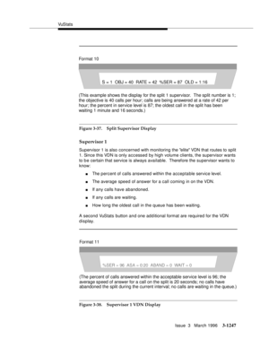 Page 1393VuS tat s
Issue  3   March 1996
3-1247
Figure 3-37. Split Supervisor Display
Supervisor 1
Supervisor 1 is also concerned with monitoring the elite VDN that routes to split 
1. Since this VDN is only accessed by high volume clients, the supervisor wants 
to b e certain that service is always available.  Therefore the supervisor wants to 
know:
nThe percent of calls answered within the acceptable service level.
nThe average speed of answer for a call coming in on the VDN.
nIf any calls have abandoned.
nIf...