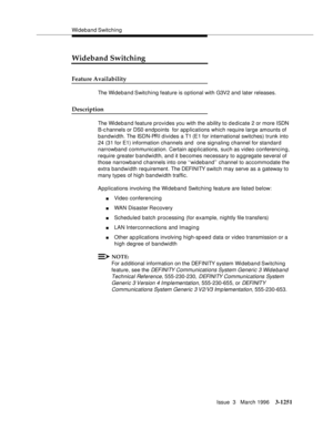 Page 1397Wideband Switching
Issue  3   March 1996
3-1251
Wideband Switching
Feature Availability
The Wideband Switching feature is optional with G3V2 and later releases.
Description
The Wideband feature provides you with the a bility to d e dicate 2 or more ISDN 
B-c hannels or DS0 endpoints  for applications which require large amounts of 
bandwidth. The ISDN-PRI d ivides a T1 (E1 for international switches) trunk into 
24 (31 for E1) information channels and  one signaling channel for standard 
narrowband...