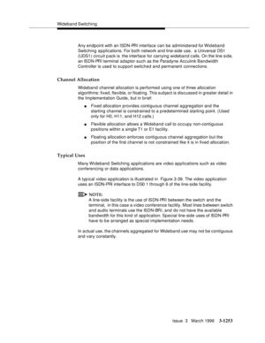 Page 1399Wideband Switching
Issue  3   March 1996
3-1253
Any endpoint with an ISDN-PRI interface can be administered for Wideband 
Switc h ing a p plications. For both network and line-side use,  a Universal DS1 
(UDS1) circuit p ack is  the interface for carrying wideband calls. On the line side, 
an ISDN-PRI terminal adaptor such as the Paradyne Acculink Bandwidth 
Controller is used to support switched and permanent connections. 
Channel Allocation
Wideband channel allocation is performed using one of three...