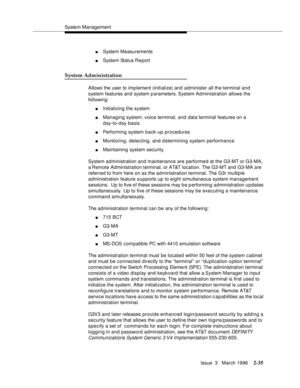 Page 141System Management
Issue  3   March 1996
2-35
nSystem Measurements
nSystem Status Re port
System Administration
Allows the user to implement (initialize) and administer all the terminal and 
system features and system p arameters. System Administration allows the 
following:
nInitializing the system
nManaging system, voice terminal, and data terminal features on a 
day-to-day basis
nPerforming system back-up procedures
nMonitoring, detecting, and determining system performance
nMaintaining system...