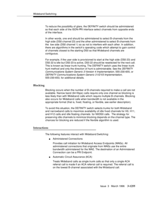 Page 1401Wideband Switching
Issue  3   March 1996
3-1255
To reduce the possibility of glare, the DEFINITY switch should be administered 
so that each side of the ISDN-PRI interface select channels from o p posite ends 
of the interface.
In other words, one end should be administered to select B-channels from the 
high side (DS0 channel 23) and the other a dministered to select B-channels from 
the  low side (DS0 channel 1) so as not to interfere with each other. In a ddition, 
there are algorithms in the switch’s...