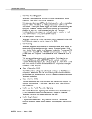 Page 1402Feature Descriptions
3-1256Issue  3   March 1996 
nCall Detail Recording (CDR)
Wideband calls trigger CDR record s containing the Wideband Bearer 
Capability Class (BCC) and the call bandwidth.
Both access endpoints and PRI  endpoints involved in a call are treated as 
line-side entities in that they do not trigger a standard CDR record. 
Intra-switch CDR may b e used to trig ger intra-switch records involving PRI 
endpoints. However, the intra-switch CDR c a pability is automatically 
disabled as soon...