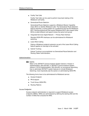 Page 1403Wideband Switching
Issue  3   March 1996
3-1257
nFacility Test Calls
Facility Test Calls can be used to perform loop-back testing of the 
Wideband call facility.
nGeneralized Route Selection
Generalized Route Selection supports a Wideband Bearer Capability 
Class (BCC) to identify Wideband calls. The Generalized Route Selection 
feature searches a routing pattern for a p reference that has the Wi deband 
BCC. Routing preferences that sup port Wi deband BCC also support other 
BCCs to allow different call...