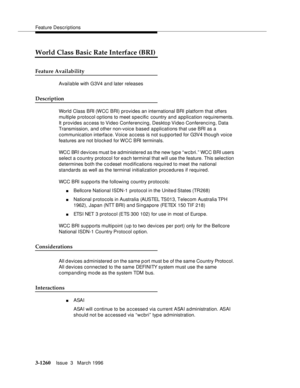 Page 1406Feature Descriptions
3-1260Issue  3   March 1996 
World Class Basic Rate Interface (BRI)
Feature Availability
Available with G3V4 a n d later releases
Description
World Class BRI (WCC BRI) provides an international BRI  platform that offers 
multiple p rotocol options to meet specific country and application requirements. 
It provides access to Video Conferencing, Desktop Video Conferencing, Data 
Transmission, and other non-voice based applications that use BRI as a 
communication interface. Voice...