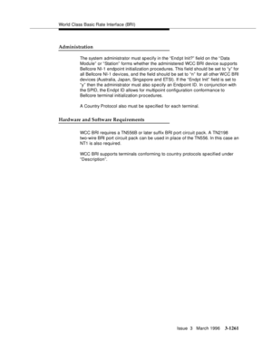 Page 1407World Class Basic Rate Interface (BRI)
Issue  3   March 1996
3-1261
Administration
The system administrator must specify in the “End pt Init?” field on the “ Data 
Module” or “Station”  forms whether the administered WCC BRI device sup ports 
Bellcore NI-1 endpoint initialization procedures. This field should be set to “y” for 
all Bellcore NI-1 devices, and the field should be set to “n” for all other WCC BRI 
devices (Australia, Japan, Singapore and ETSI). If the “Endpt Init” field is set to 
“y” then...