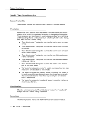 Page 1408Feature Descriptions
3-1262Issue  3   March 1996 
World Class Tone Detection
Feature Availability
This feature is available with G3i-Global and Generic V2 and later releases. 
Description
World Class Tone Detection allows the DEFINITY switch to identify and handle 
different typ es of call progress tones, depending on the system administration. 
The tone detector and identification is used to display on Data Terminal Dialing 
and for deciding when to send digits on trunk calls through Abbreviated...