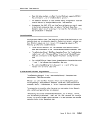 Page 1409World Class Tone Detection
Issue  3   March 1996
3-1263
nData Call Setup Multiple-Line Data Terminal Dialing is supported ONLY if 
the administered Level of Tone Detection is ‘‘precise’’.
nThe feedback displayed by Data Terminal Dialing in resp onse to received 
tones is affected by settings of World Class Tone Detection.
nAbbreviated Dial, AAR, ARS, and Data Terminal Dialing can specify a wait 
for d ial tone in outpulsing digits over a trunk. The World Class Tone 
Detection feature should be configured...