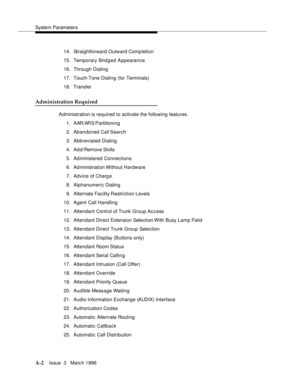Page 1412System Parameters
A-2Issue  3   Marc h 1996 
14. Straightforward Outward Completion
15. Temporary Bridged Appearance
16. Through Dialing
17. Touch-Tone Dialing (for Terminals)
18. Transfer
Administration Required
Administration is required to activate the following features.
1. AAR/ARS Partitioning
2. Abandoned Call Search
3. Abbreviated Dialing
4. Ad d /Remove Skills
5. Administered Connections
6. Administration Without Hardware
7. Advice of Charg e
8. Alphanumeric Dialing
9. Alternate Facility...