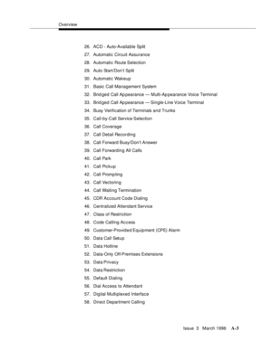 Page 1413Overview
Issue  3   March 1996
A-3
26. ACD - Auto-Available Split
27. Automatic Circuit Assurance
28. Automatic Route Selection
29. Auto Start/Don’t Split
30. Automatic Wakeup
31. Basic Call Management System
32. Brid ged Call Ap pearance — Multi-Ap pearance Voice Terminal
33. Brid ged Call Ap pearance  — Single-Line Voice Terminal
34. Busy Verification of Terminals and Trunks
35. Call-by-Call Service Selection
36. Call Coverage
37. Call Detail Recording
38. Call Forward Busy/Don’t Answer
39. Call...
