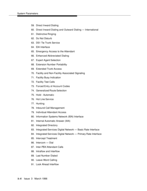 Page 1414System Parameters
A-4Issue  3   Marc h 1996 
59. Direct Inward Dialing
60. Direct Inward Dialing and Outward Dialing — International
61. Distinctive Ringing
62. Do Not Disturb
63. DS1 Tie Trunk Service
64. EIA Interface
65. Emergency Access to the Attendant
66. Enhanced Ab breviated Dialing
67. Expert Agent Selection
68. Extension Number Portability
69. Extended Trunk Access
70. Facility and Non-Facility Associated Signaling
71. Facility Busy Indication
72. Facility Test Calls
73. Forced Entry of Account...