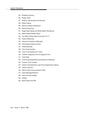 Page 1416System Parameters
A-6Issue  3   Marc h 1996 
125. Ringback Queuin g
126. Ringer Cutoff
127. Ringing—Ab breviated and Delayed
128. Rotary Dialin g
129. Security Violation Notification
130. Service Observing
131. Single-Digit Dialing and Mixed Station Numbering
132.Switch-Based Bulletin Board
133. Ten-Digit to Seven-Digit Conversion (G1.1)
134. Tenant Partitioning
135.Terminal Translation Initialization
136.Terminating Extension Group
137. Timed Reminder
138. Time of Day Routing
139. Touch-Tone Dialing...