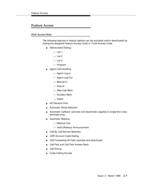 Page 1417Feature A c cess
Issue  3   March 1996
A-7
Feature Access
Dial Access Only
The following features or feature options can be activated and/or deactivated by 
dialing the assigned Feature Ac c ess Code or Trunk A c cess Code.
nAbbreviated Dialing:
— List 1
— List 2
— List 3
— Program
nAgent Call Handling
— Agent Log-In
— Agent Log-Out
— Manual-In
— Auto-In
— After Call Work
— Auxiliary Work
— Assist
nAP Demand Print
nAutomatic Route Selection
nAutomatic Callback (activate and deactivate) (applies to...