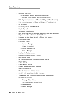 Page 1418System Parameters
A-8Issue  3   Marc h 1996 
nControlled Restriction:
— Single Voice Terminal (activate and deactivate)
— Group of Voice Terminals (activate and d eactivate)
nData Origination (associated with Data Call Setup and Pooled Modem)
nData Privacy (associated with Data Call Setup and Pooled Modem)
nDo Not Disturb
nEmergency Access to the Attendant
nFacility Test Calls
nGeneralized Route Selection
nHunt Group Make Busy (activate and deactivate) (associated with Direct 
Department Calling and...
