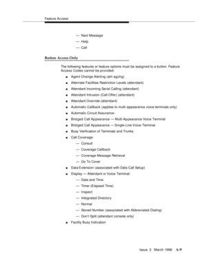 Page 1419Feature A c cess
Issue  3   March 1996
A-9
— Next Messag e
— Help
— Call
Button Access Only
The following features or feature options must be assigned to a button. Feature 
Access Codes cannot be provided.
nAgent Change Alerting (alrt-agchg)
nAlternate Facilities Restriction Levels (attendant)
nAttendant Incoming Serial Calling (attendant)
nAttendant Intrusion (Call Offer) (attendant)
nAttendant Override (attendant)
nAutomatic Callback (applies to multi-appearance voice terminals only)
nAutomatic Circuit...