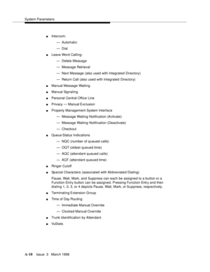 Page 1420System Parameters
A-10Issue  3   Marc h 1996 
nIntercom:
— Automati c
— Dial
nLeave Word Calling:
— Delete Message
— Message Retrieval
— Next Message (also used with Integrated Directory)
— Return Call (also used with Integrated Directory)
nManual Message Waiting
nManual Signaling
nPersonal Central Office Line
nPrivacy — Manual Exc lusion
nProperty Management System Interface
— Message Waiting Notification (A ctivate)
— Message Waiting Notification (Deactivate)
— Checkout
nQueue Status  Indications
— NQC...