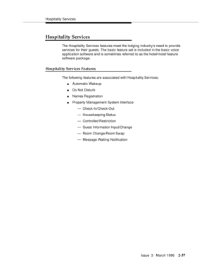 Page 143Hospitality Services
Issue  3   March 1996
2-37
Hospitality Services
The Hospitality Services features meet the lodging industry’s need to provide 
services for their guests. The basic feature set is included in the basic voice 
application software and is sometimes referred to as the hotel/motel feature 
software package.
Hospitality Services Features
The following features are associated with Hosp itality Services:
nAutomatic Wakeup
nDo Not Disturb
nNames Re gistration
nProperty Management System...