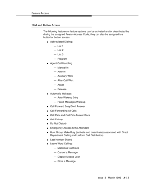 Page 1421Feature A c cess
Issue  3   March 1996
A-11
Dial and Button Access
The following features or feature options can be activated and/or deactivated by 
dialing the assigned Feature Ac c ess Code; they can also b e assigned to a 
button for button access.
nAbbreviated Dialing:
— List 1
— List 2
— List 3
— Program
nAgent Call Handling
— Manual-In
— Auto-In
— Auxiliary Work
— After Call Work
— Assist
— Release
nAutomatic Wakeup:
— Auto Wakeup Entry
— Failed Mess a ges Wakeu p
nCall Forward Busy/Don’t Answer...