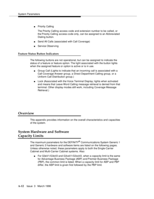 Page 1422System Parameters
A-12Issue  3   Marc h 1996 
nPriority Calling
The Priority Calling access code and extension numb er to be called, or 
the Priority Calling access c o de only, can be assigned to an Ab breviated 
Dialing button.
nSend All Calls (associated with Call Coverage)
nService Observing
Feature Status Button Indicators
The following buttons are not operational, but can be assigned to indicate the 
status of a feature or feature option. The light associated with the b utton lights 
when the...