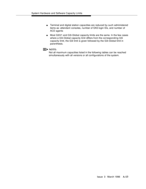 Page 1423System Hardware and Software Capacity Limits
Issue  3   March 1996
A-13
nTerminal and digital station capacities are reduced by such administered 
items as: attendant consoles, number of EAS login IDs, and number of 
ACD agents
nMost G3iV1 and G3i-Global capacity limits are the same. In the few cases 
where a G3i-Global capacity limit differs from the corresponding G3i 
capacity limit, the G3i limit is given followed by the G3i-Global limit in 
parenthesis.
NOTE:
Not all maximum capacities listed in the...