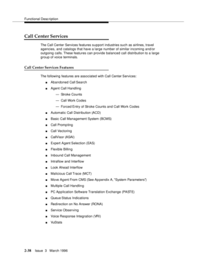 Page 144Functional Description
2-38Issue  3   March 1996 
Call Center Services
The Call Center Services features support industries such as airlines, travel 
agencies, and catalogs that have a large number of similar incoming and/or 
outgoing calls. These features can provide balanced call distribution to a large 
group of voice terminals.
Call Center Services Features
The following features are associated with Call Center Services:
nAbandoned Call Search
nAgent Call Handling
— Stroke Counts
— Call Work Codes 
—...