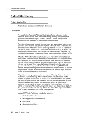 Page 146Feature Descriptions
3-2Issue  3   March 1996 
AAR/ARS Partitioning
Feature Availability
This feature is available with all Generic 3 releases.
Description
Provides for the Automatic Alternate Routing  (AAR)  and  Automatic  Route 
Selection (ARS) services to be partitioned among as many as eight different 
groups of users within a single DEFINITY  Generic 3 switch. This provides 
individual routing treatment for the different  groups of users.
A p artitioned user group consists of those users who are...