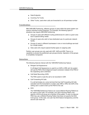 Page 147AAR/ARS Partitioning
Issue  3   March 1996
3-3
nData En d points
nIncoming Tie Trunks
nOther Trunks, used when calls are forwarded to an off-premises number
Considerations
With AAR/ARS Partitioning, different groups of users within the same system can 
receive individual routing treatment. For example, the following types of 
situations may require AAR/ARS Partitioning:
nGroups of users with different routing preferences for calls to a given area 
due to special billing needs
nGroups of users who wish to...