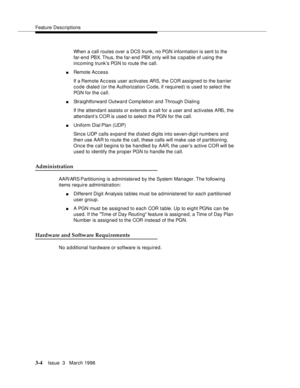 Page 148Feature Descriptions
3-4Issue  3   March 1996 
When a call routes over a DCS trunk, no PGN information is sent to the 
far-end PBX. Thus, the far-end PBX only will be capable of using the 
incoming trunk’s PGN to route the call.
nRemote Access
If a Remote Access user activates ARS, the COR assigned to the barrier 
code dialed (or the Authorization Code, if required) is used to select the 
PGN for the call.
nStraightforward Outward Completion and Through Dialin g
If the attendant assists or extends a call...