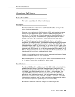 Page 149Abandoned Call Search
Issue  3   March 1996
3-5
Abandoned Call Search
Feature Availability
This feature is available with all Generic 3 releases.
Description
Provides identification of abandoned calls for CO offices that do not provide 
timely disconnect supervision.
Before an incoming Automatic Call Distribution (ACD) split rings the hunt group 
mem ber or a gent, the system checks to make sure the calling party has not 
abandoned the call (hung up). If the calling party has abandoned the call, the...