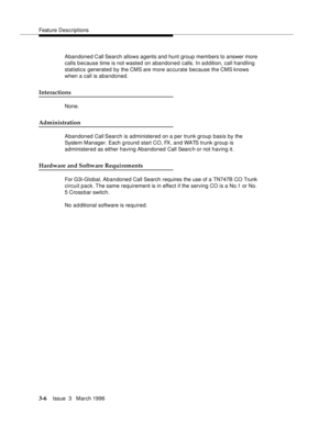 Page 150Feature Descriptions
3-6Issue  3   March 1996 
Abandoned Call Search allows agents and hunt group members to answer more 
calls because time is not wasted on abandoned calls. In a d dition, call handling 
statistics generated by the CMS are more accurate because the CMS knows 
when a call is abandoned.
Interactions
None.
Administration
Abandoned Call Search is administered on a per trunk group basis by the 
System Manager. Each g round start CO, FX, and WATS trunk group is 
administered as either having...