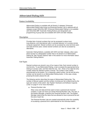 Page 151Abbreviated Dialing  (AD)
Issue  3   March 1996
3-7
Abbreviated Dialing (AD)
Feature Availability
Abbreviated Dialing is available with all Generic 3 releases. Enhanced 
Abbreviated Dialing (also known as Enhanced Number List) is optional with all 
releases except G3vs/G3s ABP. Enhanced Ab breviated Dialing is not available 
with G3vs/G3s ABP. Automatic Dialing Buttons and designated user 
programming of group lists are available with G3V4 a n d later releases.
Description
Provides lists of stored...