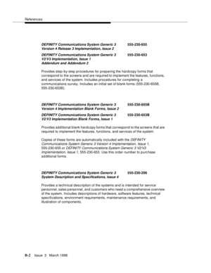 Page 1504References
B-2Issue  3   March 1996 
Provides step-by-step procedures for preparing the hardcopy forms that 
correspond to the screens and are required to imp lement the features, functions, 
and services of the system. Includes procedures for completing a 
communications survey. Includes an initial set of blank forms (555-230-655B, 
555-230-653B).
Provides additional blank hardcopy forms that correspond to the screens that are 
required to implement the features, functions, and services of the system....