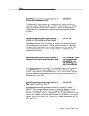 Page 1505Basic
Issue  3   March 1996
B-3
Provides detailed descriptions of all the measurement, status, and security 
reports available in the system and is intend e d for administrators who validate 
traffic reports and evaluate system performance. This document was titled 
System Reports for earlier systems. Includes corrective actions for potential 
problems.
Provides descriptions of the procedures for installing and testing the system’s 
common equipment and adjuncts. Includes setup procedures for the system...