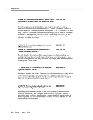 Page 1506References
B-4Issue  3   March 1996 
Provides procedures for an installation technician to convert an existing 
DEFI NI TY Com munications System Generic 1, Generic 2, Generic 3 Version 1, 
Generic 3 Version 2, Generic 3 Version 3, or System 75 R1V3 to Generic 3vs and 
G3si Version 4. Included are upgrade considerations, lists of required hardware, 
and step-by-step upgrade procedures. Also included are procedures to add 
control carriers, switch node carriers, port carriers, circ uit packs, auxiliary...