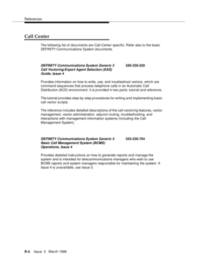Page 1508References
B-6Issue  3   March 1996 
Call Center
The following list of documents are Call-Center specific. Refer  also  to the b asic  
DEFI NI TY Com munications System d o cuments.
Provides information on how to write, use, and troubleshoot vectors, which are 
command sequences that process telephone calls in an Automatic Call 
Distribution (ACD) environment. It is provided in two parts: tutorial and reference. 
The tutorial p rovides step-by-step procedures for writing and implementing b asic 
call...