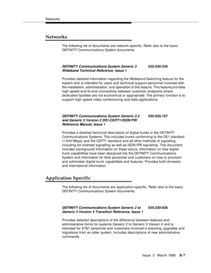 Page 1509Networks
Issue  3   March 1996
B-7
Networks
The following list of documents are network-specific. Refer also to the basic 
DEFI NI TY Com munications System d o cuments.
Provides detailed information regarding the Wideband Switching feature for the 
system and is intended for users and technical support personnel involved with 
the installation, a dministration, and operation of this feature. This feature provides 
high speed end-to-end connectivity between customer endpoints where 
dedicated facilities...