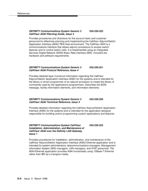 Page 1510References
B-8Issue  3   March 1996 
Provides procedures and directions for the account team and customer 
personnel for effectively planning and implementing the CallVisor Adjunct/Switch 
Application Interface (ASAI) PBX-Host environment. The CallVisor ASAI is a 
communications interface that allows adjunct processors to access switch 
features and to control switch calls. It is implemented using an Integrated 
Services Digital Network (ISDN) Basic Rate Interface (BRI). Included are 
hardware and...