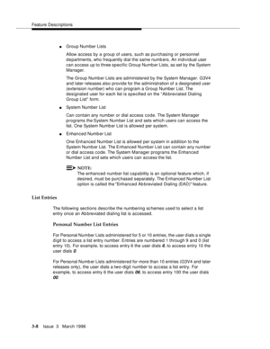 Page 152Feature Descriptions
3-8Issue  3   March 1996 
nGroup Number Lists
Allow access by a group of users, such as purchasing or personnel 
d e partments, who frequently dial the same numb ers. An individual user 
can access up to three specific Group Numb er Lists, as set by the System 
Manager.
The Group Number Lists are administered by the System Manager. G3V4 
and later releases also provide for the administration of a designated user 
(extension number) who can program a Group Number List. The 
designated...