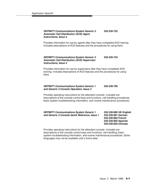 Page 1511Application Specific
Issue  3   March 1996
B-9
Provides information for use by agents after they have completed ACD training. 
Includes desc riptions of ACD features and the procedures for using them.
Provides information for use by supervisors after they have completed ACD 
training. Includes desc riptions of ACD features and the procedures for using 
them.
Provides operating instructions for the attendant console. Included are 
descriptions of the c onsole c ontrol keys and functions, c all-handling...