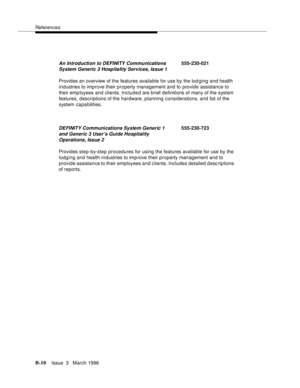 Page 1512References
B-10Issue  3   March 1996 
Provides an overview of the features available for use by the lod ging and health 
industries to improve their property management and to provide assistance to 
their emp loyees and clients. Included are brief definitions of many of the system 
features, descriptions of the hardware, planning considerations, and list of the 
system capa bilities.
Provides step-by-step procedures for using the features available for use by the 
lodging and health industries to imp...