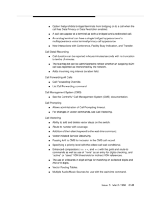 Page 1523Issue  3   March 1996C-11
nOption that prohibits bridged terminals from bridging on to a call when the 
call has Data Privacy or Data Restriction enabled.
nA call can a p pear at a terminal as both a bridged and a redirected call.
nAn analog terminal can have a single brid ged appearance of a 
multiappearance voice terminal primary call appearance.
nNew interactions with Conference, Facility Busy Indication, and Transfer.
Call Detail Recording
nCall duration can b e reported in hours/minutes/seconds with...