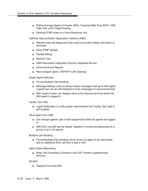 Page 1524Generic 3 V3 to Generic 3 V4 Transition Reference
C-12Issue  3   Marc h 1996 
nRolling Average Speed of Answer (ASA), Expected Wait Time (EWT), VDN 
Calls, ANI, and II-Digits Routing.
nSending DTMF tones to a Voice Response Unit.
CallVisor Adjunct/Switch Ap plication Interface (ASAI)
nRetrieve Internally Measured Data used to provide VuStats information to 
terminals.
nSend DTMF  Signals.
nFlexible Billing.
nRedirect Call.
nASAI-Associated Integrated Directory Data base Service.
nEnhanced Event...