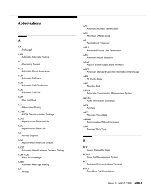 Page 1527Issue  3   March 1996ABB-1 
ABBAbbreviations
A
AA
Archangel
AAR
Automatic Alternate Routing
AC
Alternating  Current
ACA
Automatic Circuit Assurance
ACB
Automatic Callb ac k
ACD
Automatic Call Distribution
ACU
Automatic Call Unit
ACW
After Call Work
AD
Abbreviated Dialing
ADAP
AUDIX Data Acquisition Package
ADM
Asynchronous Data Module
ADU
Asynchronous Data Unit
AE
Access Endpoint
AIM
Asynchronous Interface Module
AIOD
Automatic Id entification of Outward Dialing
ALM-ACK
Alarm Acknowledge
AMW
Automatic...